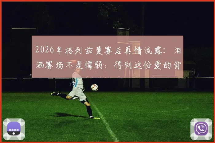 2026年格列兹曼赛后真情流露：泪洒赛场不是懦弱，得到这份爱的背后真相