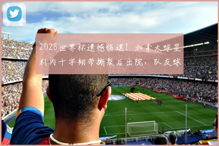 2026世界杯遗憾伤退!加拿大球星科内十字韧带撕裂后出院,队友球迷鼓掌祝福