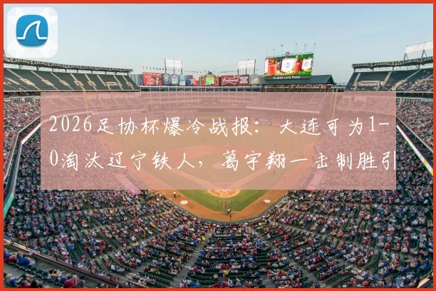 2026足协杯爆冷战报：大连可为1-0淘汰辽宁铁人，葛宇翔一击制胜引热议，晋级形势分析