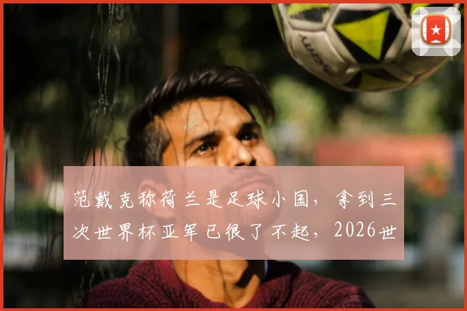 范戴克称荷兰是足球小国，拿到三次世界杯亚军已很了不起，2026世界杯前景如何分析