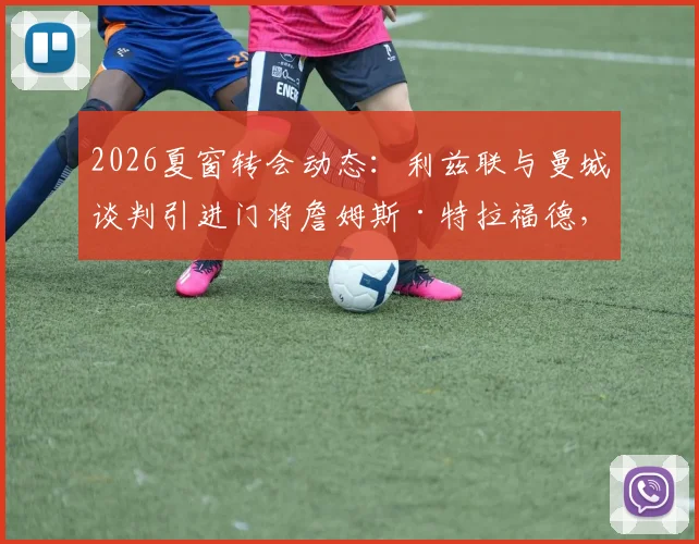 2026夏窗转会动态：利兹联与曼城谈判引进门将詹姆斯·特拉福德，球员本人倾向于加盟