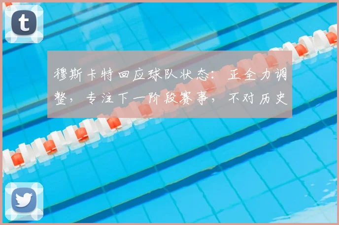 穆斯卡特回应球队状态:正全力调整,专注下一阶段赛事,不对历史战绩过度纠结