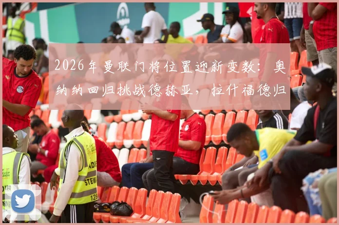 2026年曼联门将位置迎新变数：奥纳纳回归挑战德赫亚，拉什福德归队意愿获证实