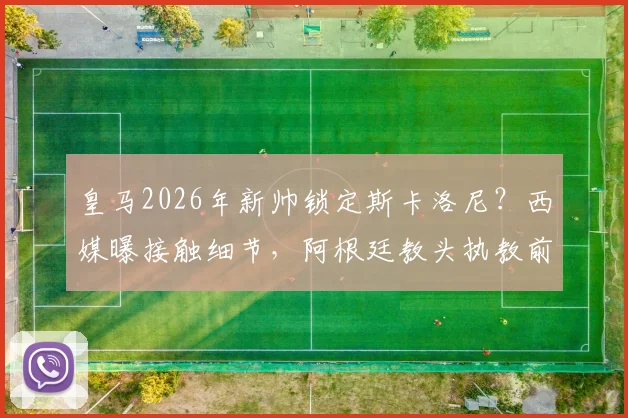 皇马2026年新帅锁定斯卡洛尼？西媒曝接触细节，阿根廷教头执教前景分析