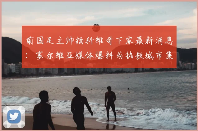 前国足主帅扬科维奇下家最新消息：塞尔维亚媒体爆料或执教城市集团旗下俱乐部，潜在去向深度解析