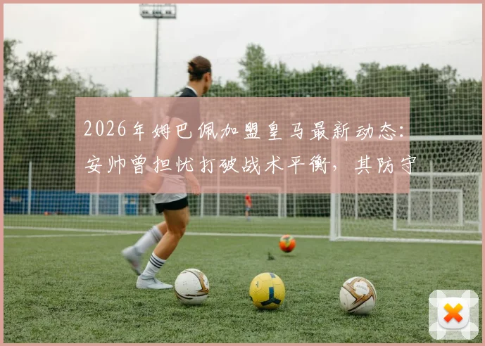 2026年姆巴佩加盟皇马最新动态：安帅曾担忧打破战术平衡，其防守投入低得惊人引热议