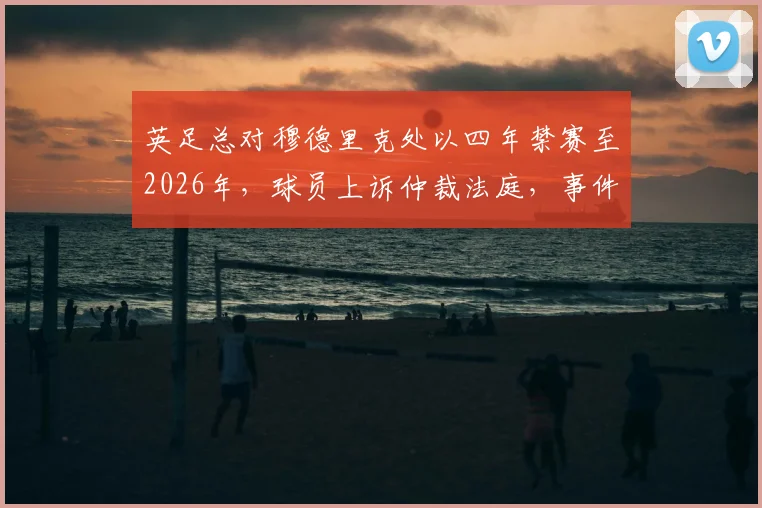 英足总对穆德里克处以四年禁赛至2026年，球员上诉仲裁法庭，事件进展深度追踪