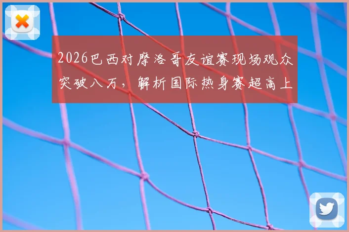 2026巴西对摩洛哥友谊赛现场观众突破八万，解析国际热身赛超高上座率背后原因