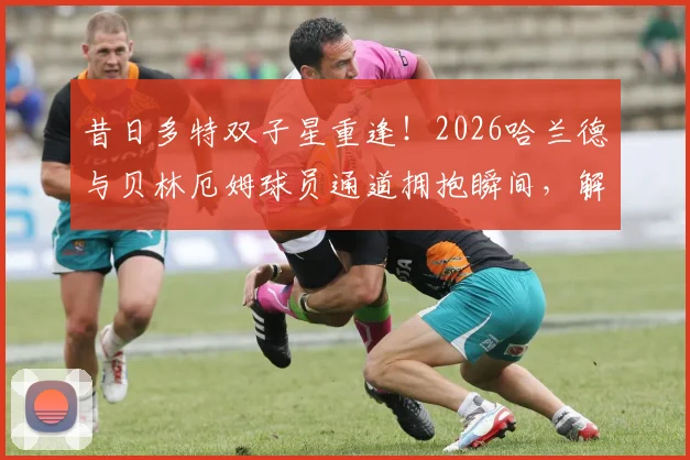 昔日多特双子星重逢!2026哈兰德与贝林厄姆球员通道拥抱瞬间,解析两人私下真实关系与多特时期合作往事