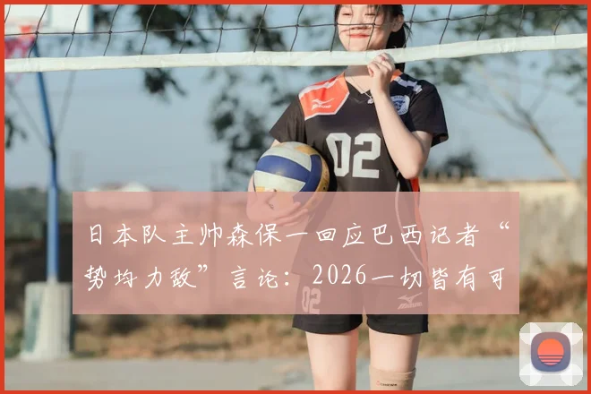 日本队主帅森保一回应巴西记者“势均力敌”言论：2026一切皆有可能，团队信心源自备战