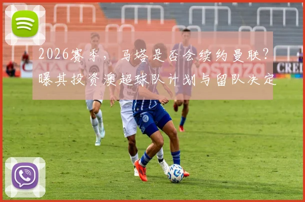 2026赛季，马塔是否会续约曼联？曝其投资澳超球队计划与留队决定关联分析