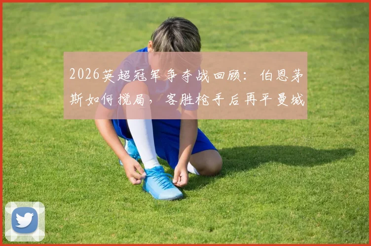 2026英超冠军争夺战回顾：伯恩茅斯如何搅局，客胜枪手后再平曼城助阿森纳登顶