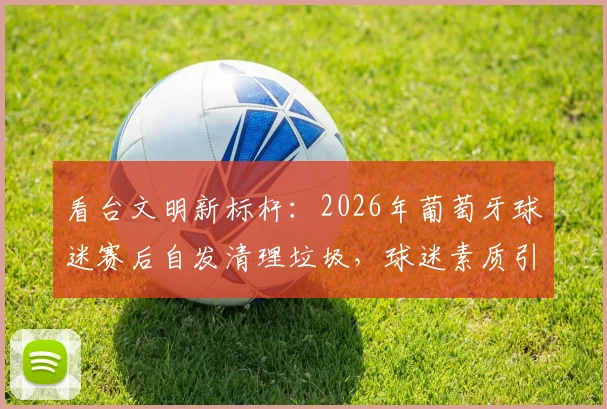 看台文明新标杆：2026年葡萄牙球迷赛后自发清理垃圾，球迷素质引热议