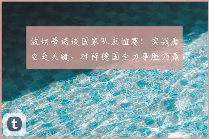 波切蒂诺谈国家队友谊赛：实战磨合是关键，对阵德国全力争胜乃最终目标