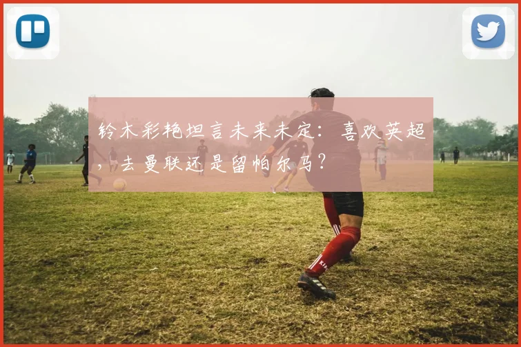 铃木彩艳坦言未来未定：喜欢英超，去曼联还是留帕尔马？