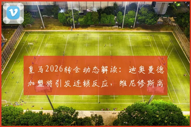 皇马2026转会动态解读：迪奥曼德加盟将引发连锁反应，维尼修斯离队可能性骤增，龙赛罗独家观点分析