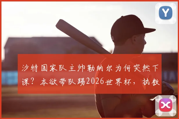 沙特国家队主帅勒纳尔为何突然下课?本欲带队踢2026世界杯,执教加纳传闻成导火索