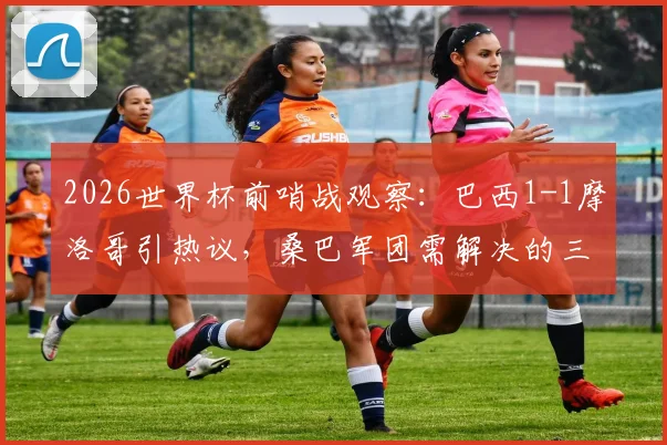 2026世界杯前哨战观察：巴西1-1摩洛哥引热议，桑巴军团需解决的三大现实问题