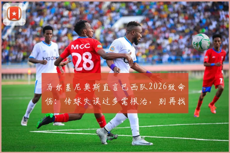 马尔基尼奥斯直言巴西队2026致命伤：传球失误过多需根治，别再找借口