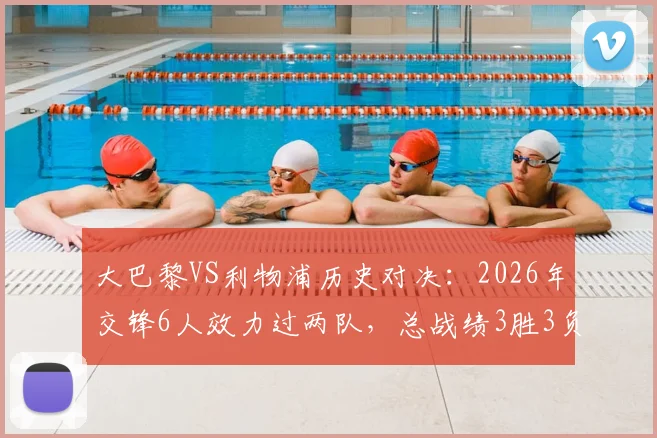 大巴黎VS利物浦历史对决:2026年交锋6人效力过两队,总战绩3胜3负持平