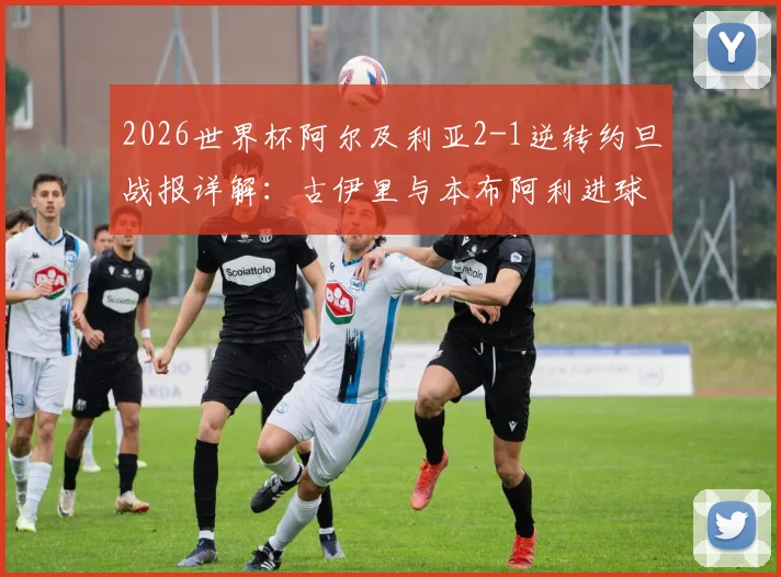 2026世界杯阿尔及利亚2-1逆转约旦战报详解：古伊里与本布阿利进球GIF集锦及全场录像回放资源