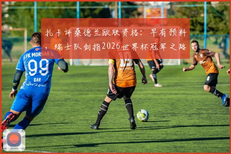 扎卡评桑德兰欧联资格：早有预料，瑞士队剑指2026世界杯冠军之路解析