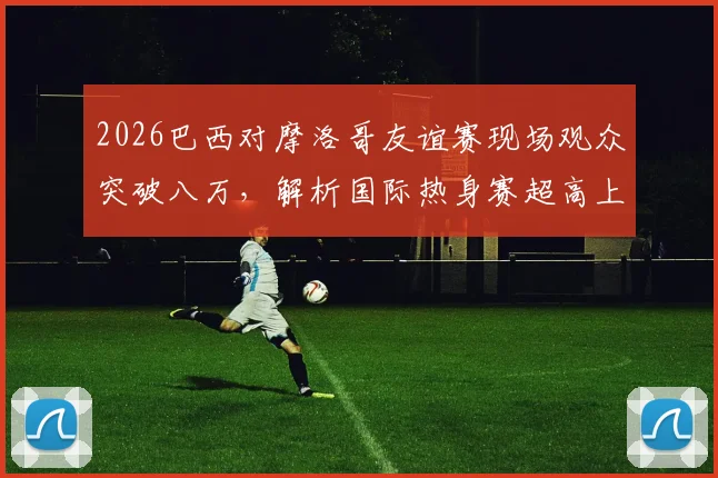 2026巴西对摩洛哥友谊赛现场观众突破八万，解析国际热身赛超高上座率背后原因