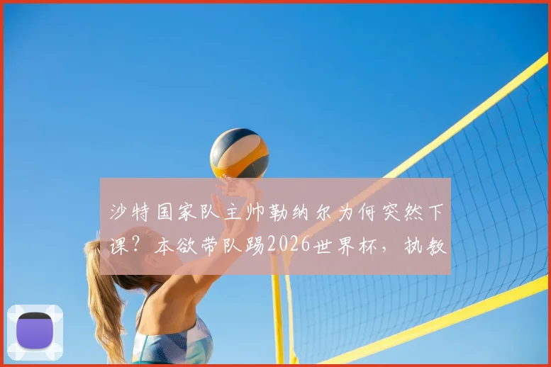 沙特国家队主帅勒纳尔为何突然下课？本欲带队踢2026世界杯，执教加纳传闻成导火索