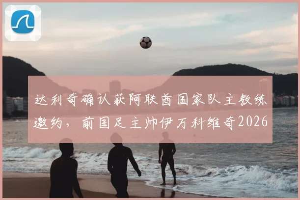 达利奇确认获阿联酋国家队主教练邀约,前国足主帅伊万科维奇2026年或加入教练组
