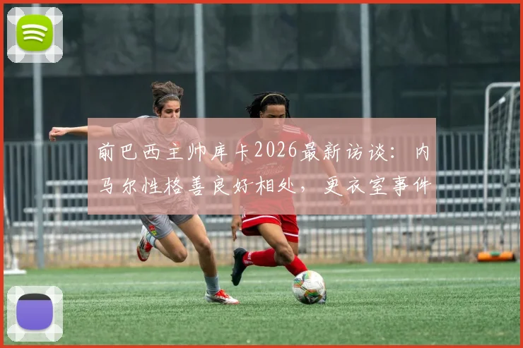 前巴西主帅库卡2026最新访谈：内马尔性格善良好相处，更衣室事件外泄必须追责