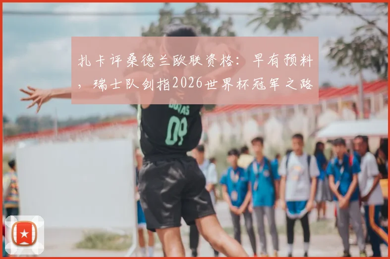 扎卡评桑德兰欧联资格:早有预料,瑞士队剑指2026世界杯冠军之路解析