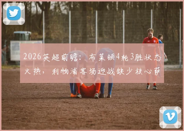 2026英超前瞻:布莱顿4轮3胜状态火热,利物浦客场迎战缺少核心萨拉赫如何布阵?
