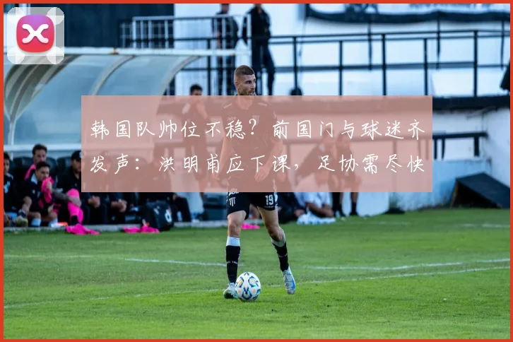 韩国队帅位不稳?前国门与球迷齐发声:洪明甫应下课,足协需尽快寻觅新帅