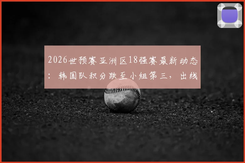 2026世预赛亚洲区18强赛最新动态：韩国队积分跌至小组第三，出线形势全面解析与剩余赛程展望
