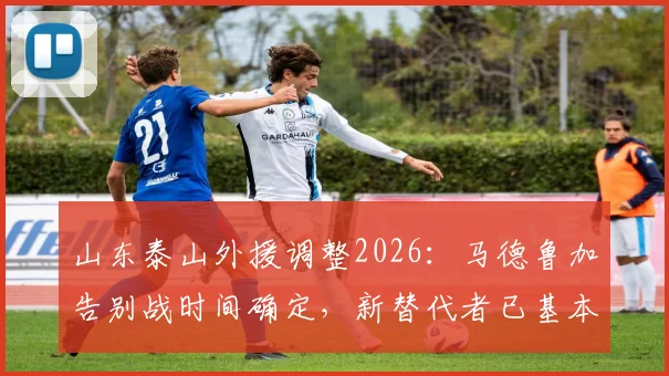 山东泰山外援调整2026:马德鲁加告别战时间确定,新替代者已基本谈妥