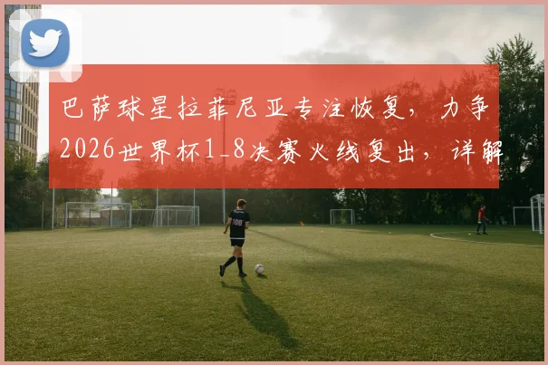 巴萨球星拉菲尼亚专注恢复，力争2026世界杯1_8决赛火线复出，详解其伤情与巴西队布局