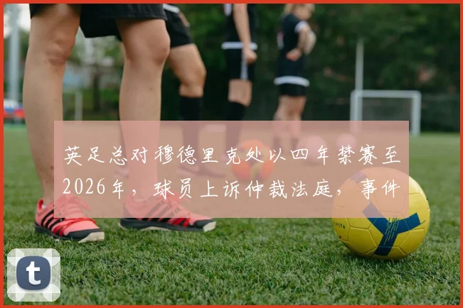 英足总对穆德里克处以四年禁赛至2026年，球员上诉仲裁法庭，事件进展深度追踪