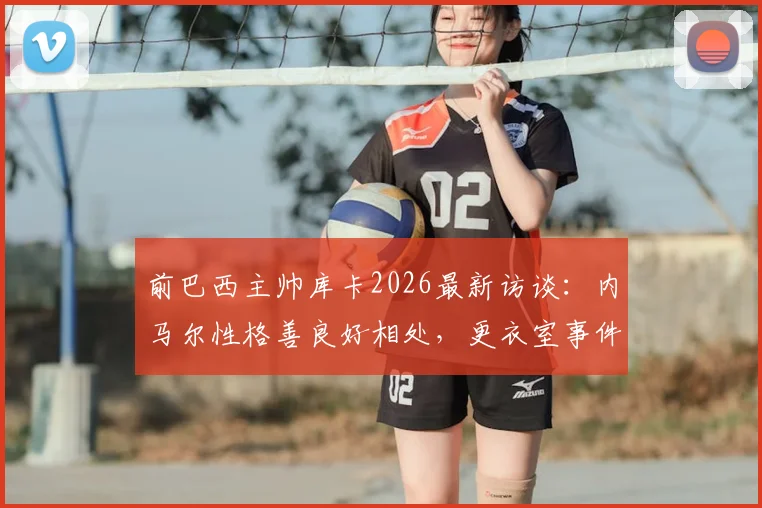 前巴西主帅库卡2026最新访谈：内马尔性格善良好相处，更衣室事件外泄必须追责