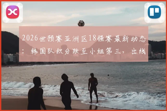 2026世预赛亚洲区18强赛最新动态:韩国队积分跌至小组第三,出线形势全面解析与剩余赛程展望
