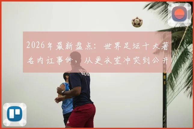 2026年最新盘点：世界足坛十大著名内讧事件，从更衣室冲突到公开决裂，C罗梅西队友也上榜