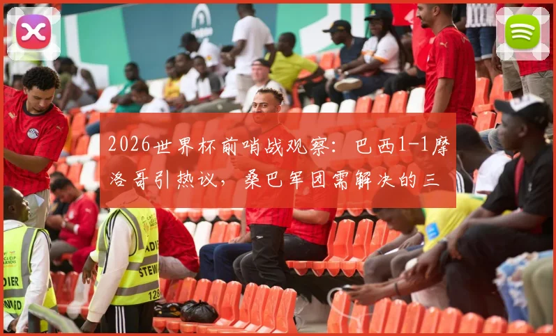 2026世界杯前哨战观察:巴西1-1摩洛哥引热议,桑巴军团需解决的三大现实问题