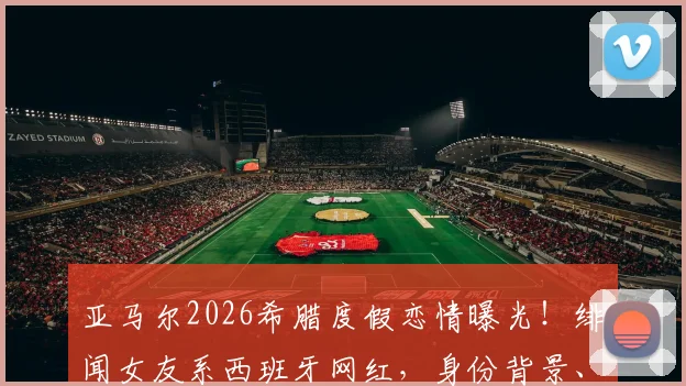 亚马尔2026希腊度假恋情曝光！绯闻女友系西班牙网红，身份背景、恋爱时间线及社交账号全解析