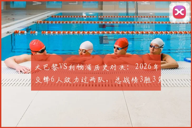 大巴黎VS利物浦历史对决：2026年交锋6人效力过两队，总战绩3胜3负持平