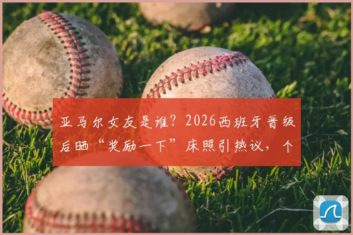 亚马尔女友是谁?2026西班牙晋级后晒“奖励一下”床照引热议,个人资料及Ins账号遭扒