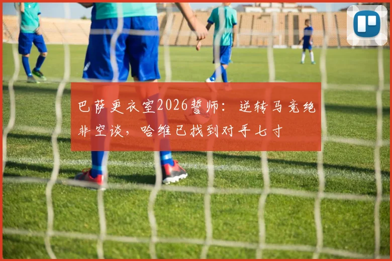 巴萨更衣室2026誓师:逆转马竞绝非空谈,哈维已找到对手七寸
