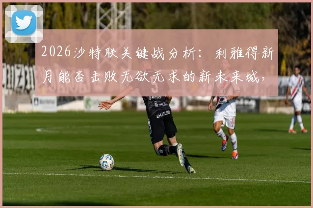 2026沙特联关键战分析：利雅得新月能否击败无欲无求的新未来城，保住争冠最后希望？