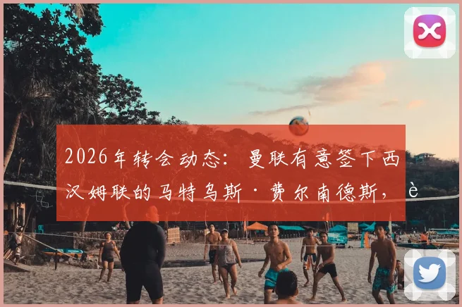 2026年转会动态:曼联有意签下西汉姆联的马特乌斯·费尔南德斯,转会费与球员合同情况分析