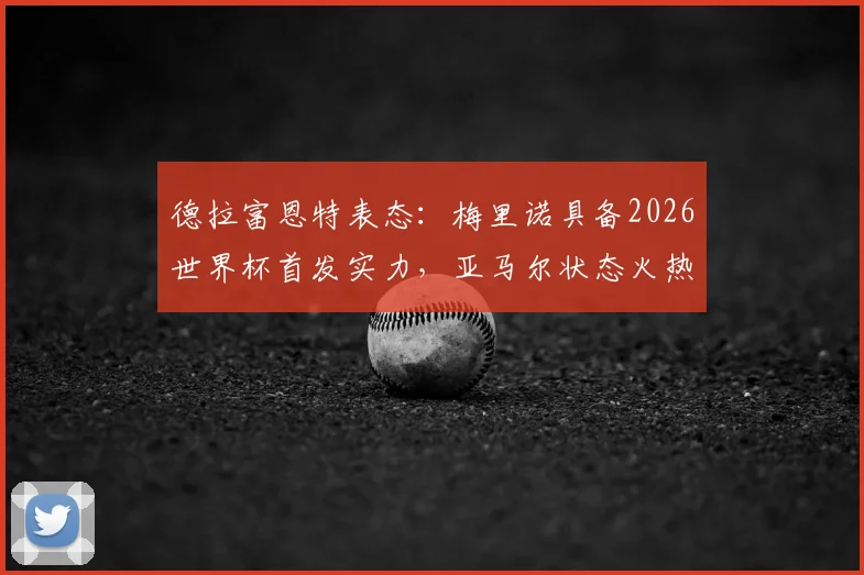 德拉富恩特表态：梅里诺具备2026世界杯首发实力，亚马尔状态火热获主帅盛赞