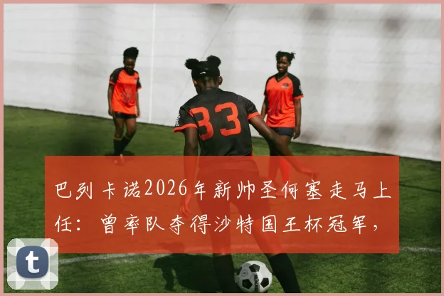 巴列卡诺2026年新帅圣何塞走马上任:曾率队夺得沙特国王杯冠军,其执教风格与阵容构建策略前瞻