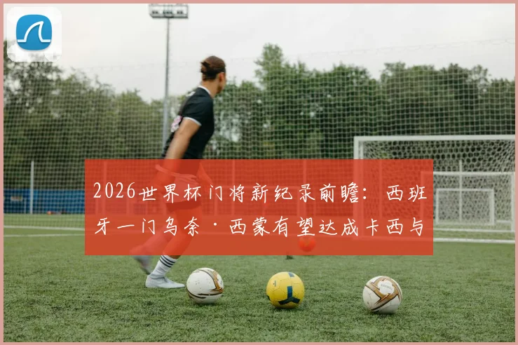 2026世界杯门将新纪录前瞻：西班牙一门乌奈·西蒙有望达成卡西与布冯都未能做到的壮举